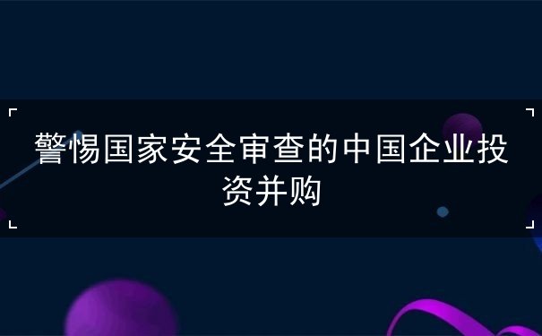 警惕国家安全审查的中国企业投资并购