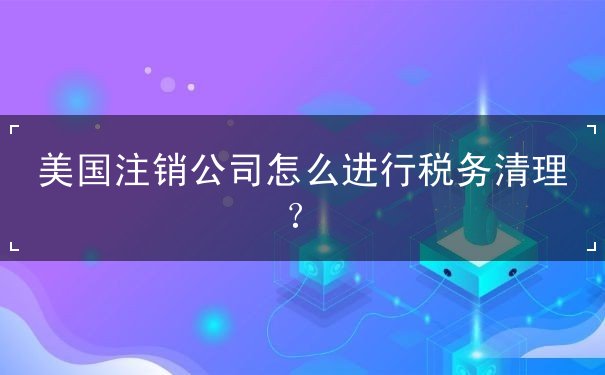 美国注销公司怎么进行税务清理 美国注销公司怎么进行税务清理