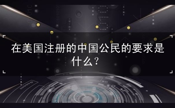 在美国注册的中国公民的要求是什么 在美国注册的中国公民的要求是什么