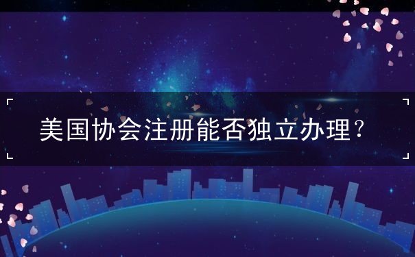 美国协会注册能否独立办理 美国协会注册能否独立办理