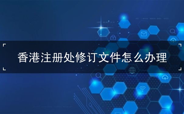 香港注册处修订文件怎么办理 香港注册处修订文件怎么办理