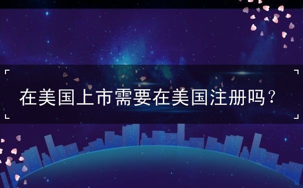 在美国上市需要在美国注册吗