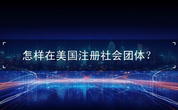 怎样在美国注册社会团体 怎样在美国注册社会团体