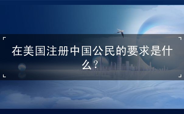 在美国注册中国公民的要求是什么