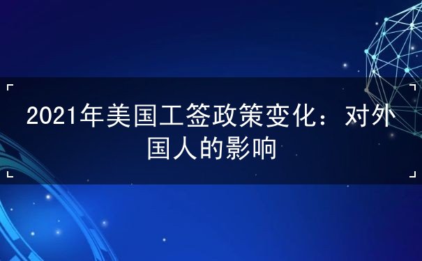 2021年美国工签政策变化 2021年美国工签政策变化