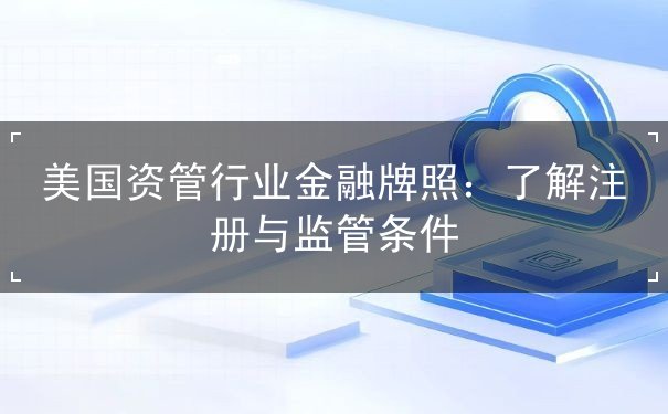 美国资管行业金融牌照:了解注册与监管条件 美国资管行业金融牌照:了解注册与监管条件