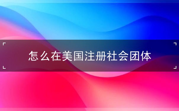怎么在美国注册社会团体 怎么在美国注册社会团体
