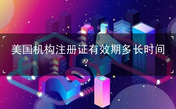 美国机构注册证有效期多长时间? 美国机构注册证有效期多长时间?