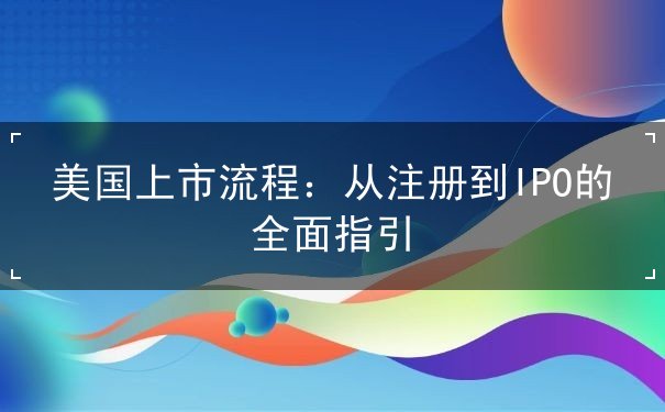 美国上市流程:从注册到IPO的全面指引 美国上市流程:从注册到IPO的全面指引